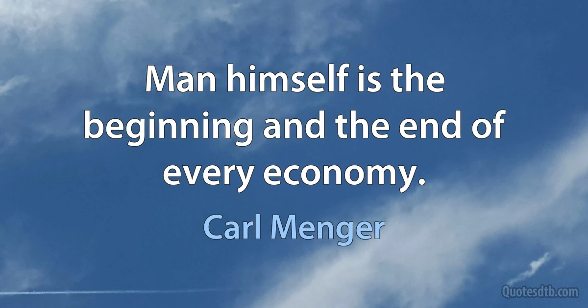 Man himself is the beginning and the end of every economy. (Carl Menger)