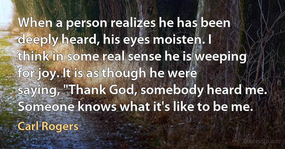 When a person realizes he has been deeply heard, his eyes moisten. I think in some real sense he is weeping for joy. It is as though he were saying, "Thank God, somebody heard me. Someone knows what it's like to be me. (Carl Rogers)