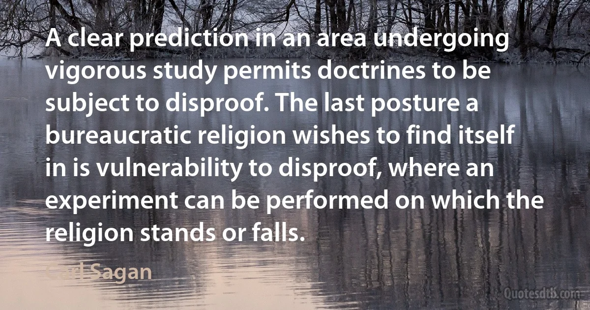 A clear prediction in an area undergoing vigorous study permits doctrines to be subject to disproof. The last posture a bureaucratic religion wishes to find itself in is vulnerability to disproof, where an experiment can be performed on which the religion stands or falls. (Carl Sagan)