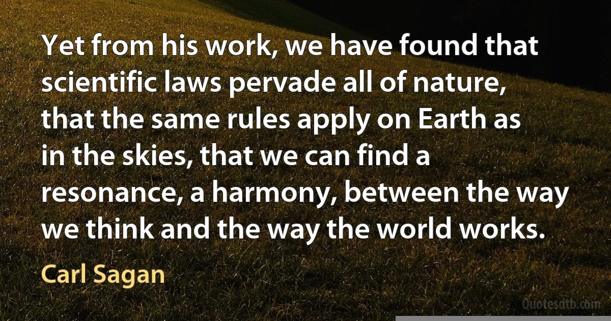 Yet from his work, we have found that scientific laws pervade all of nature, that the same rules apply on Earth as in the skies, that we can find a resonance, a harmony, between the way we think and the way the world works. (Carl Sagan)