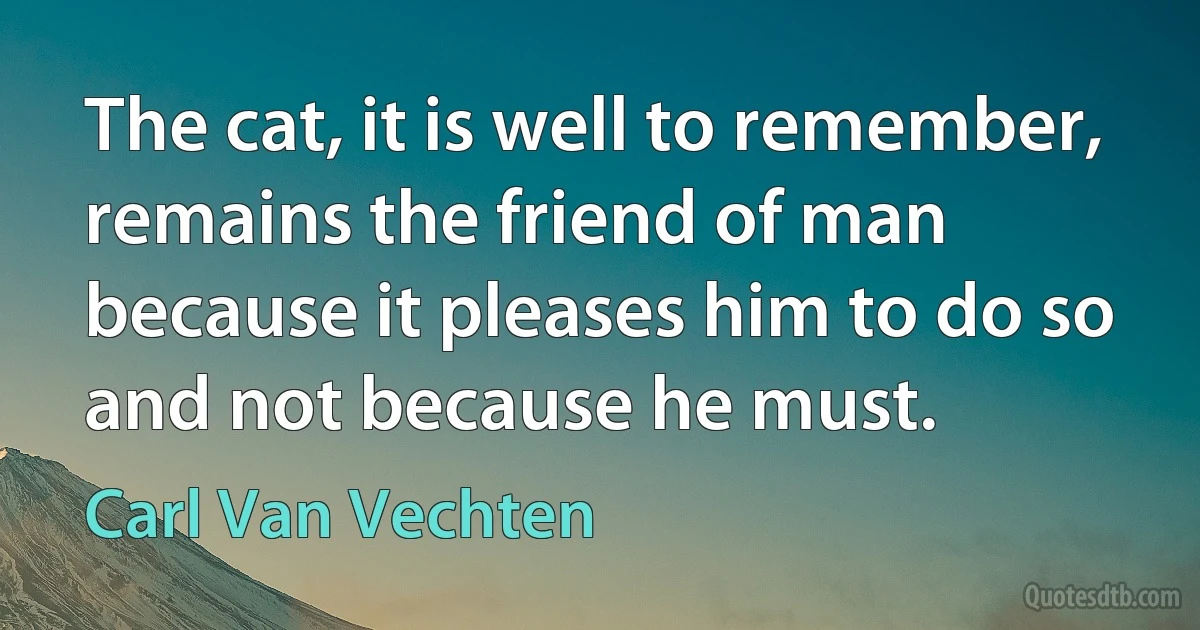 The cat, it is well to remember, remains the friend of man because it pleases him to do so and not because he must. (Carl Van Vechten)