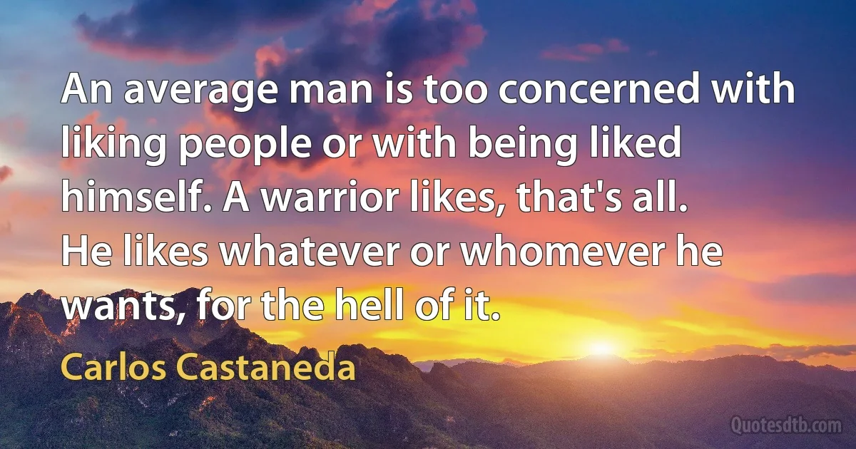 An average man is too concerned with liking people or with being liked himself. A warrior likes, that's all. He likes whatever or whomever he wants, for the hell of it. (Carlos Castaneda)