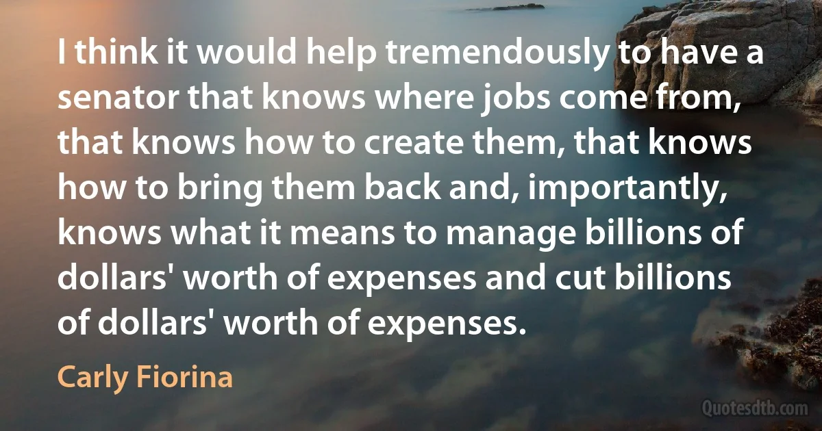 I think it would help tremendously to have a senator that knows where jobs come from, that knows how to create them, that knows how to bring them back and, importantly, knows what it means to manage billions of dollars' worth of expenses and cut billions of dollars' worth of expenses. (Carly Fiorina)