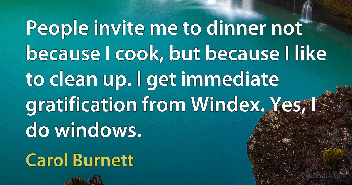 People invite me to dinner not because I cook, but because I like to clean up. I get immediate gratification from Windex. Yes, I do windows. (Carol Burnett)