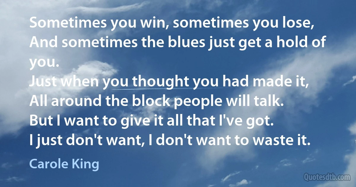 Sometimes you win, sometimes you lose,
And sometimes the blues just get a hold of you.
Just when you thought you had made it,
All around the block people will talk.
But I want to give it all that I've got.
I just don't want, I don't want to waste it. (Carole King)