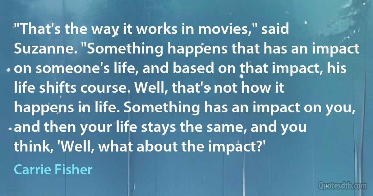 "That's the way it works in movies," said Suzanne. "Something happens that has an impact on someone's life, and based on that impact, his life shifts course. Well, that's not how it happens in life. Something has an impact on you, and then your life stays the same, and you think, 'Well, what about the impact?' (Carrie Fisher)