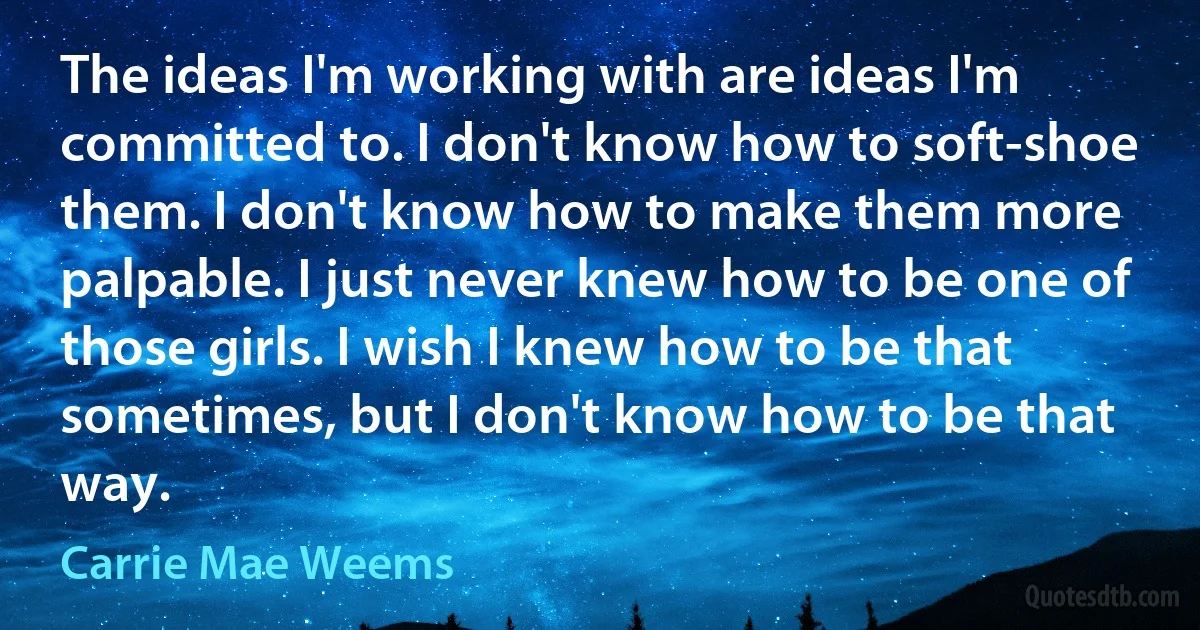 The ideas I'm working with are ideas I'm committed to. I don't know how to soft-shoe them. I don't know how to make them more palpable. I just never knew how to be one of those girls. I wish I knew how to be that sometimes, but I don't know how to be that way. (Carrie Mae Weems)