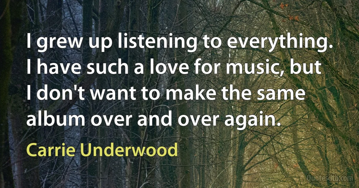 I grew up listening to everything. I have such a love for music, but I don't want to make the same album over and over again. (Carrie Underwood)