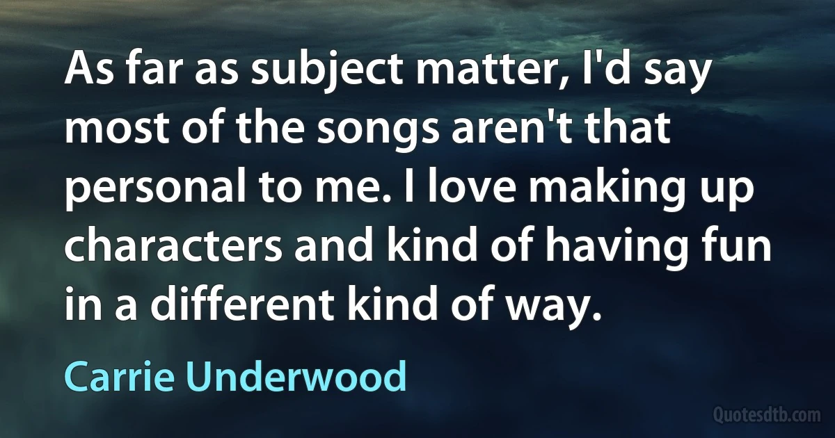 As far as subject matter, I'd say most of the songs aren't that personal to me. I love making up characters and kind of having fun in a different kind of way. (Carrie Underwood)