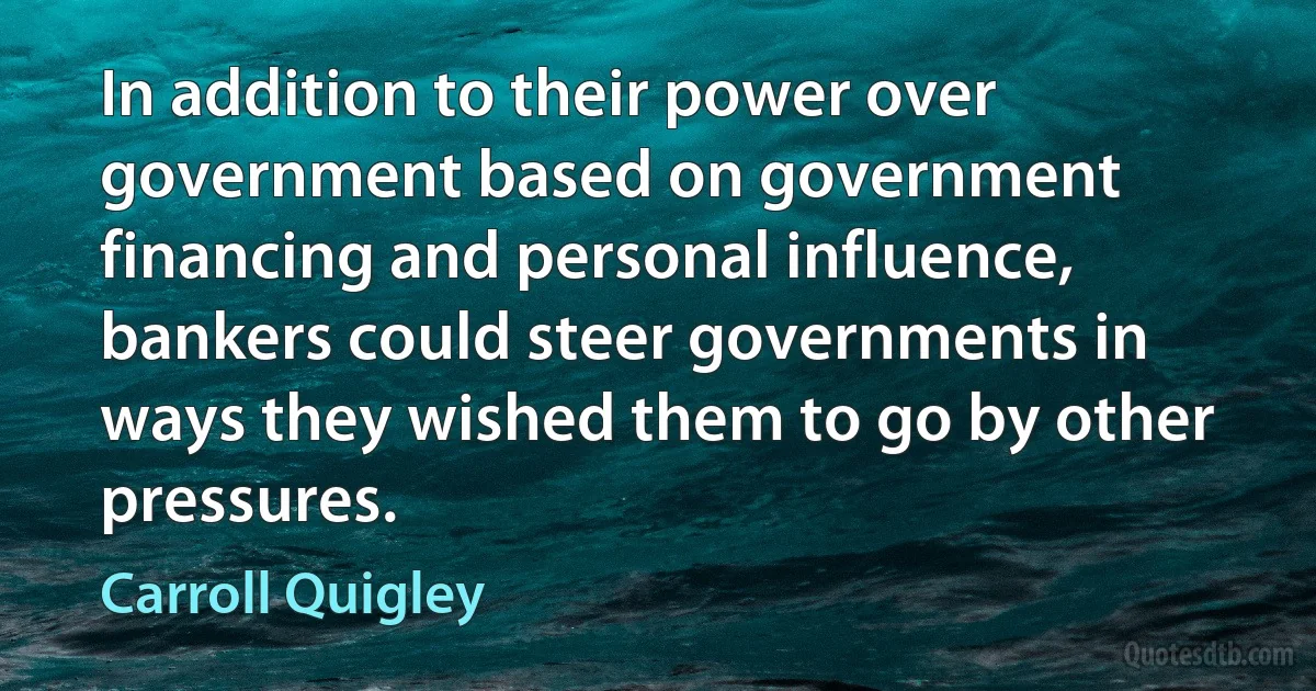 In addition to their power over government based on government financing and personal influence, bankers could steer governments in ways they wished them to go by other pressures. (Carroll Quigley)