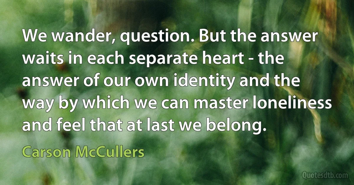 We wander, question. But the answer waits in each separate heart - the answer of our own identity and the way by which we can master loneliness and feel that at last we belong. (Carson McCullers)