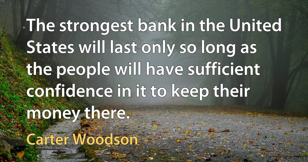 The strongest bank in the United States will last only so long as the people will have sufficient confidence in it to keep their money there. (Carter Woodson)