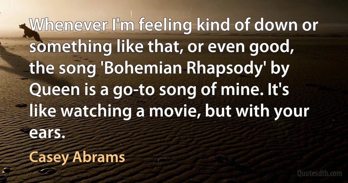 Whenever I'm feeling kind of down or something like that, or even good, the song 'Bohemian Rhapsody' by Queen is a go-to song of mine. It's like watching a movie, but with your ears. (Casey Abrams)