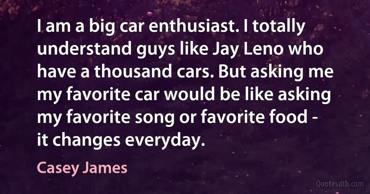 I am a big car enthusiast. I totally understand guys like Jay Leno who have a thousand cars. But asking me my favorite car would be like asking my favorite song or favorite food - it changes everyday. (Casey James)