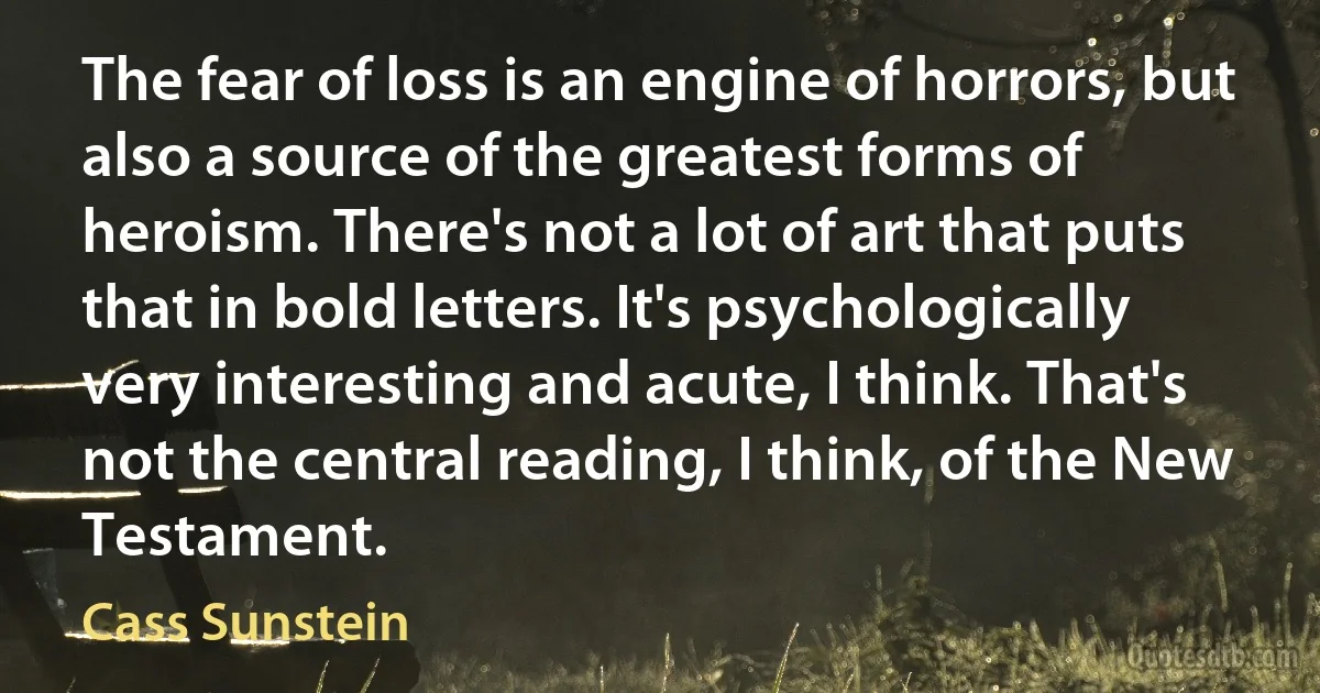 The fear of loss is an engine of horrors, but also a source of the greatest forms of heroism. There's not a lot of art that puts that in bold letters. It's psychologically very interesting and acute, I think. That's not the central reading, I think, of the New Testament. (Cass Sunstein)