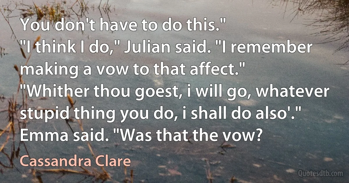 You don't have to do this."
"I think I do," Julian said. "I remember making a vow to that affect."
"Whither thou goest, i will go, whatever stupid thing you do, i shall do also'." Emma said. "Was that the vow? (Cassandra Clare)