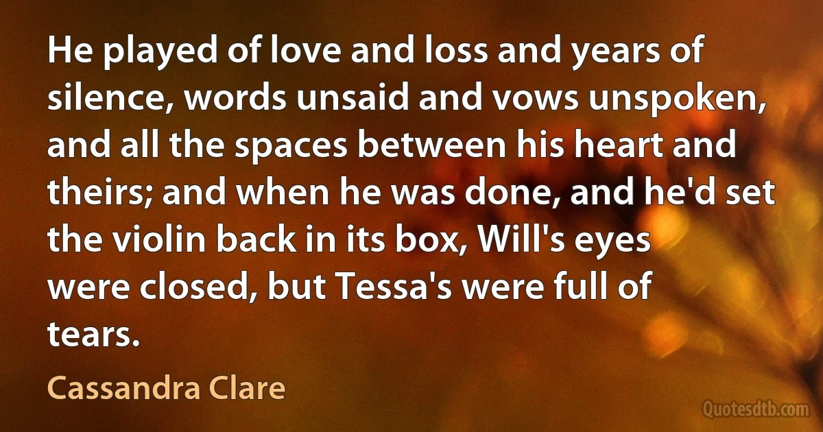 He played of love and loss and years of silence, words unsaid and vows unspoken, and all the spaces between his heart and theirs; and when he was done, and he'd set the violin back in its box, Will's eyes were closed, but Tessa's were full of tears. (Cassandra Clare)