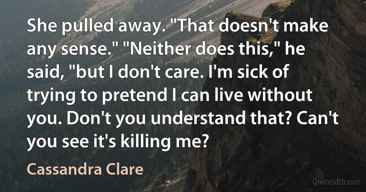 She pulled away. "That doesn't make any sense." "Neither does this," he said, "but I don't care. I'm sick of trying to pretend I can live without you. Don't you understand that? Can't you see it's killing me? (Cassandra Clare)