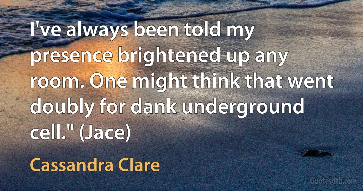 I've always been told my presence brightened up any room. One might think that went doubly for dank underground cell." (Jace) (Cassandra Clare)