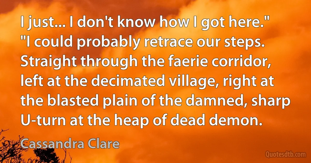 I just... I don't know how I got here."
"I could probably retrace our steps. Straight through the faerie corridor, left at the decimated village, right at the blasted plain of the damned, sharp U-turn at the heap of dead demon. (Cassandra Clare)