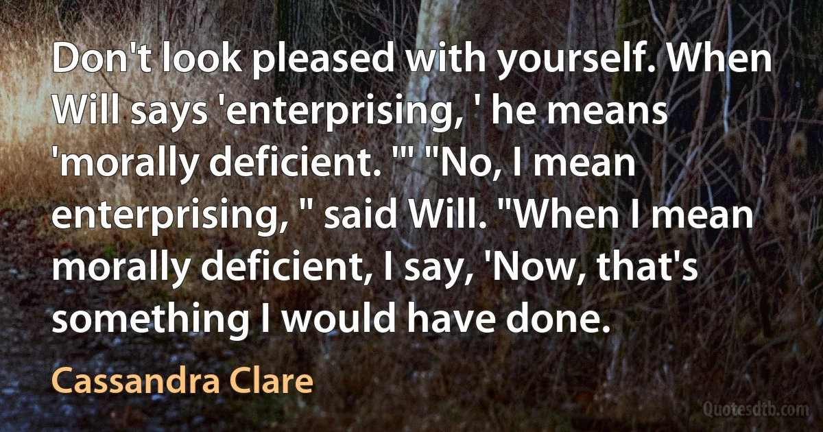 Don't look pleased with yourself. When Will says 'enterprising, ' he means 'morally deficient. '" "No, I mean enterprising, " said Will. "When I mean morally deficient, I say, 'Now, that's something I would have done. (Cassandra Clare)