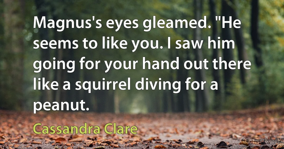 Magnus's eyes gleamed. "He seems to like you. I saw him going for your hand out there like a squirrel diving for a peanut. (Cassandra Clare)