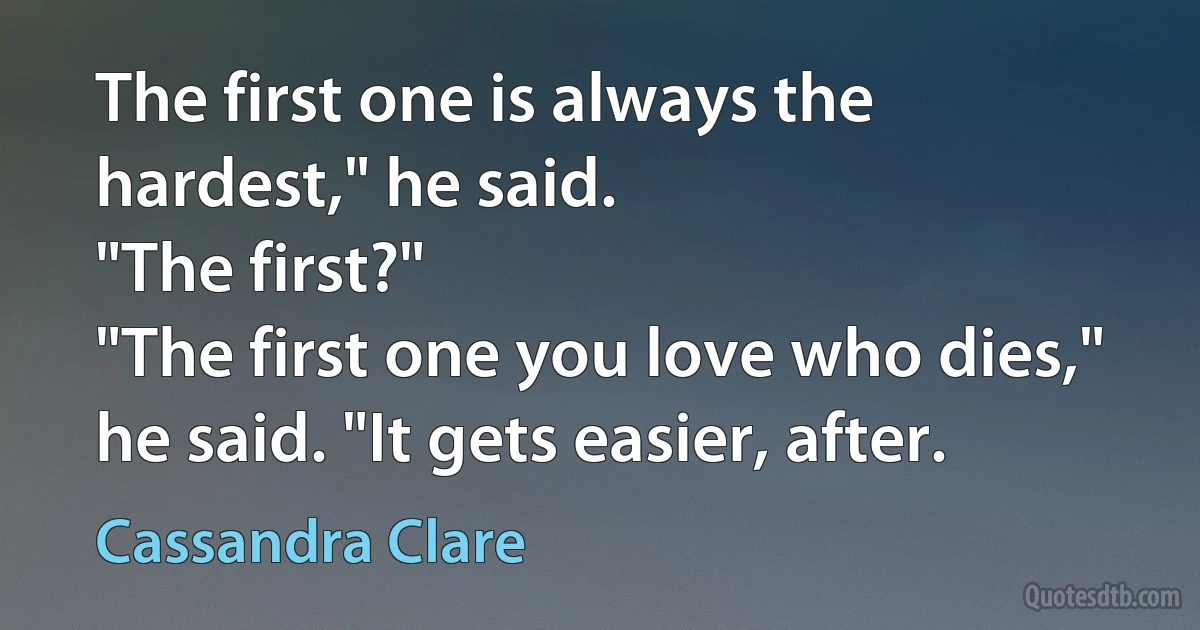 The first one is always the hardest," he said.
"The first?"
"The first one you love who dies," he said. "It gets easier, after. (Cassandra Clare)