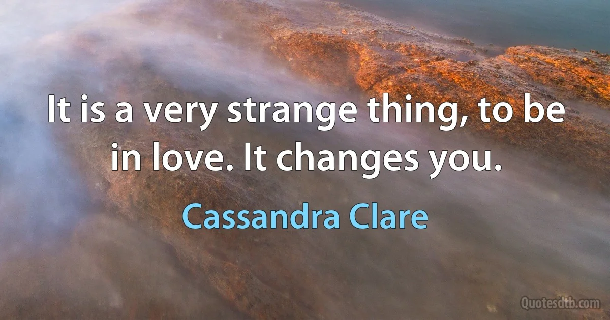 It is a very strange thing, to be in love. It changes you. (Cassandra Clare)