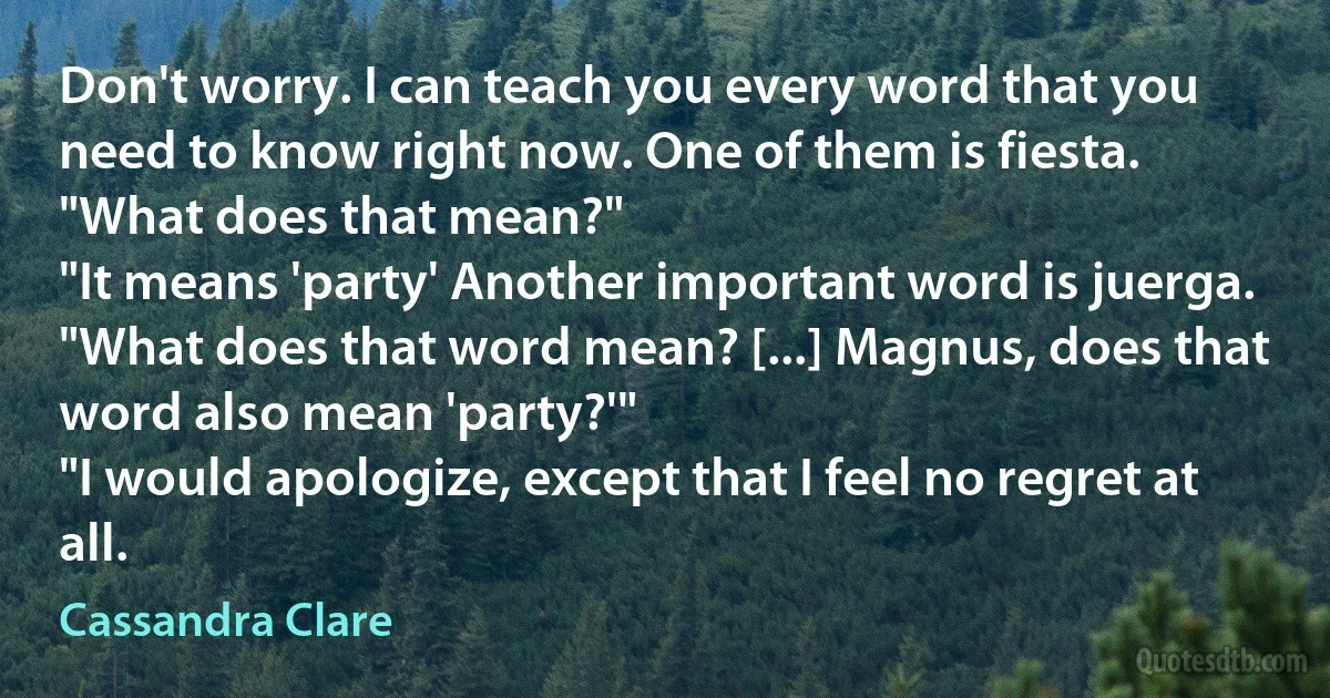 Don't worry. I can teach you every word that you need to know right now. One of them is fiesta.
"What does that mean?"
"It means 'party' Another important word is juerga.
"What does that word mean? [...] Magnus, does that word also mean 'party?'"
"I would apologize, except that I feel no regret at all. (Cassandra Clare)