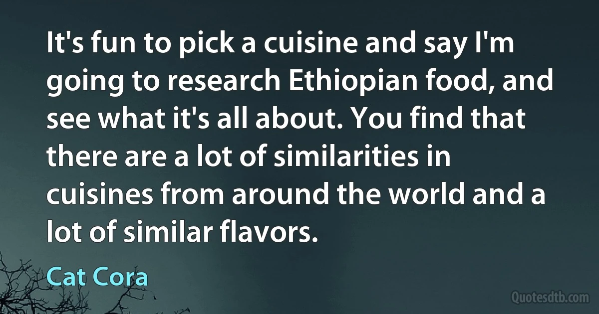 It's fun to pick a cuisine and say I'm going to research Ethiopian food, and see what it's all about. You find that there are a lot of similarities in cuisines from around the world and a lot of similar flavors. (Cat Cora)