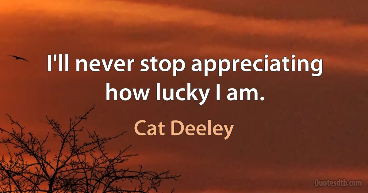 I'll never stop appreciating how lucky I am. (Cat Deeley)