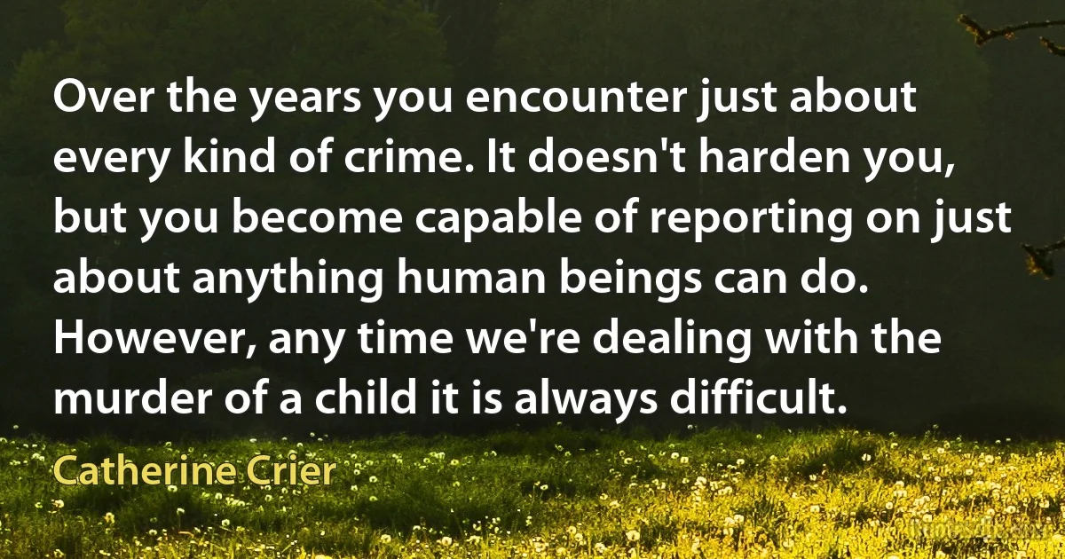 Over the years you encounter just about every kind of crime. It doesn't harden you, but you become capable of reporting on just about anything human beings can do. However, any time we're dealing with the murder of a child it is always difficult. (Catherine Crier)