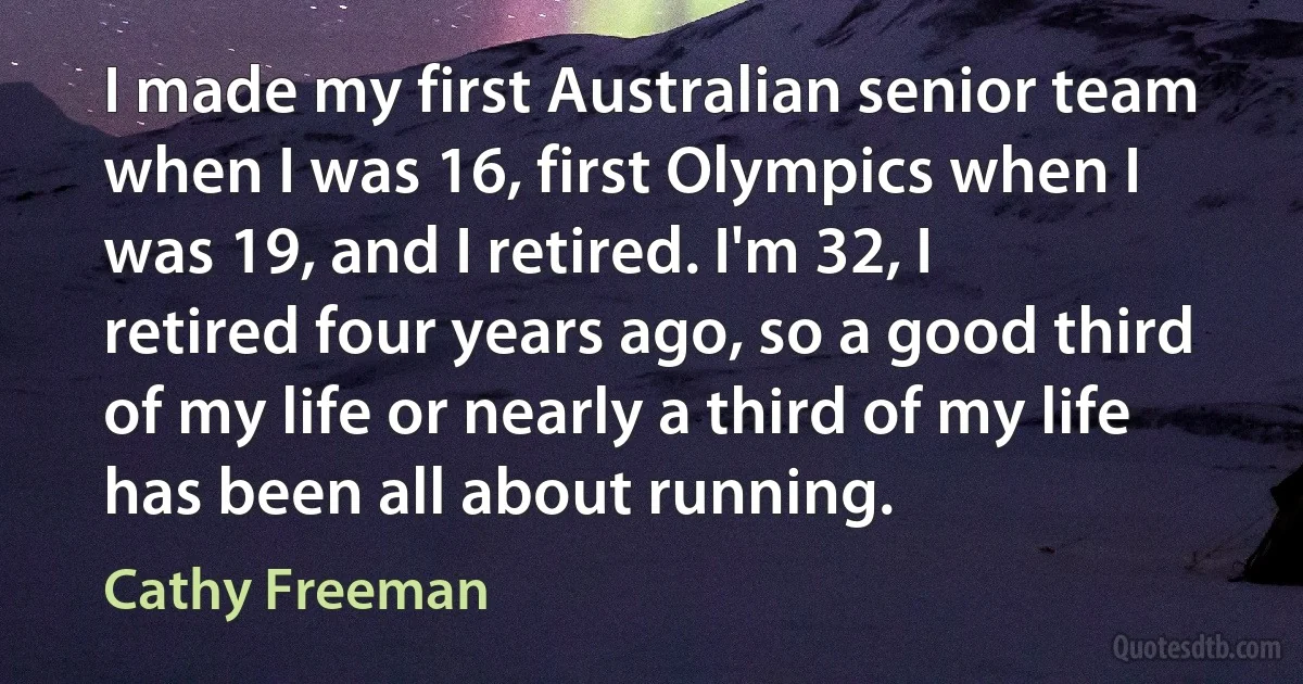 I made my first Australian senior team when I was 16, first Olympics when I was 19, and I retired. I'm 32, I retired four years ago, so a good third of my life or nearly a third of my life has been all about running. (Cathy Freeman)