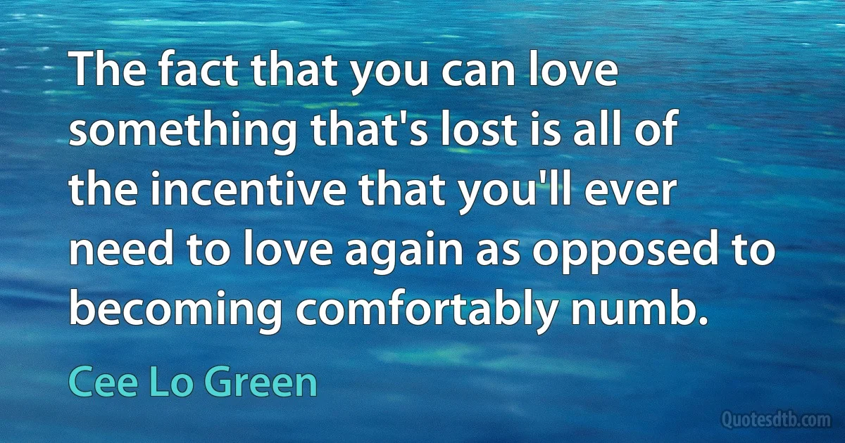 The fact that you can love something that's lost is all of the incentive that you'll ever need to love again as opposed to becoming comfortably numb. (Cee Lo Green)