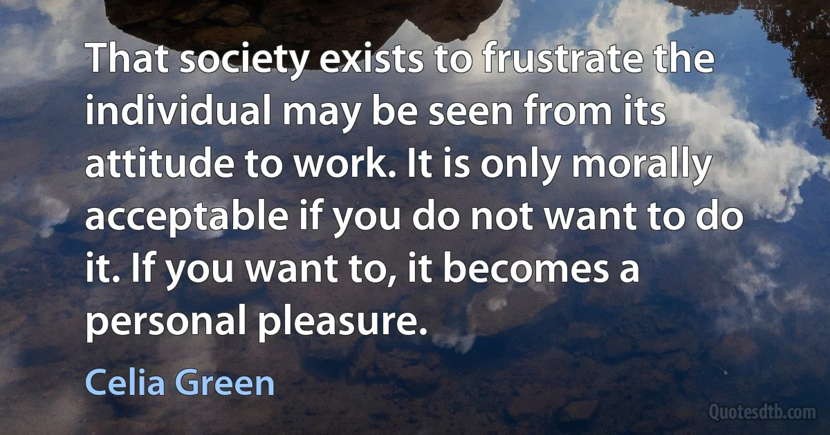 That society exists to frustrate the individual may be seen from its attitude to work. It is only morally acceptable if you do not want to do it. If you want to, it becomes a personal pleasure. (Celia Green)