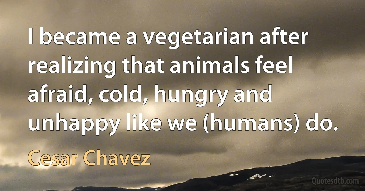 I became a vegetarian after realizing that animals feel afraid, cold, hungry and unhappy like we (humans) do. (Cesar Chavez)