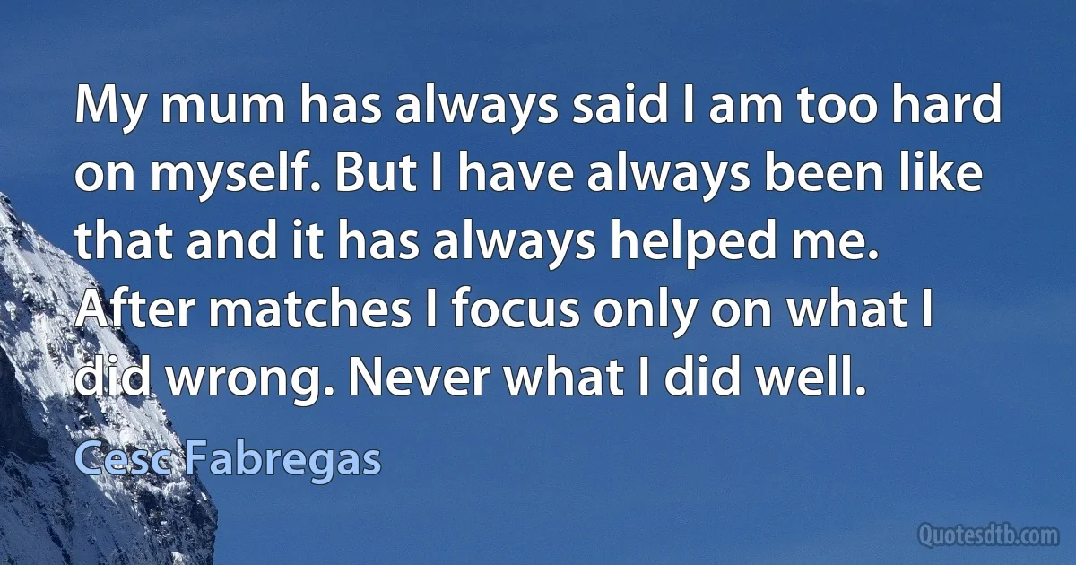 My mum has always said I am too hard on myself. But I have always been like that and it has always helped me. After matches I focus only on what I did wrong. Never what I did well. (Cesc Fabregas)