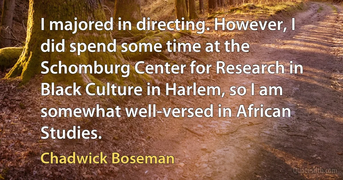 I majored in directing. However, I did spend some time at the Schomburg Center for Research in Black Culture in Harlem, so I am somewhat well-versed in African Studies. (Chadwick Boseman)