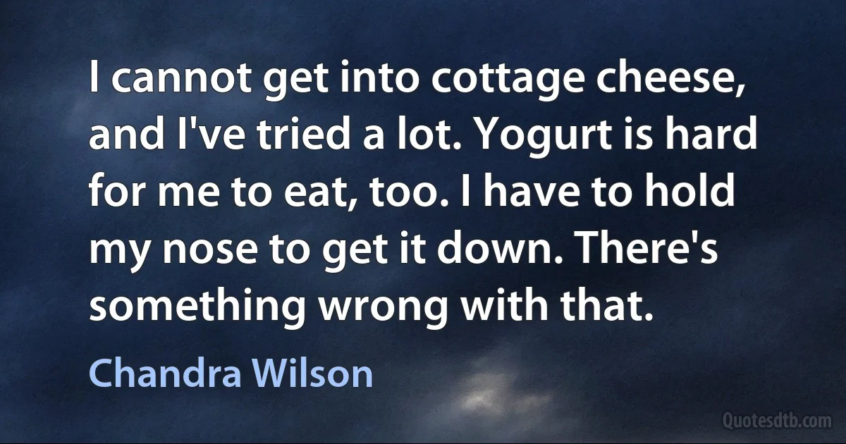 I cannot get into cottage cheese, and I've tried a lot. Yogurt is hard for me to eat, too. I have to hold my nose to get it down. There's something wrong with that. (Chandra Wilson)