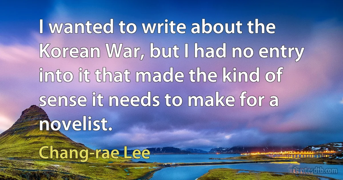 I wanted to write about the Korean War, but I had no entry into it that made the kind of sense it needs to make for a novelist. (Chang-rae Lee)