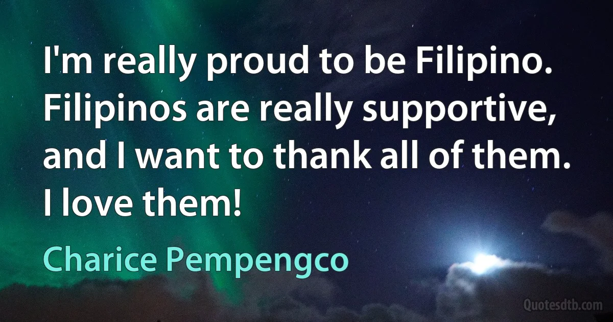 I'm really proud to be Filipino. Filipinos are really supportive, and I want to thank all of them. I love them! (Charice Pempengco)