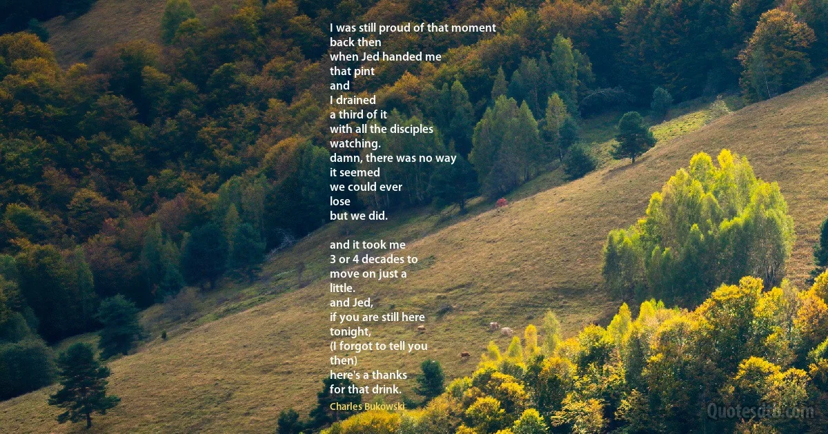I was still proud of that moment
back then
when Jed handed me
that pint
and
I drained
a third of it
with all the disciples
watching.
damn, there was no way
it seemed
we could ever
lose
but we did.

and it took me
3 or 4 decades to
move on just a
little.
and Jed,
if you are still here
tonight,
(I forgot to tell you
then)
here's a thanks
for that drink. (Charles Bukowski)