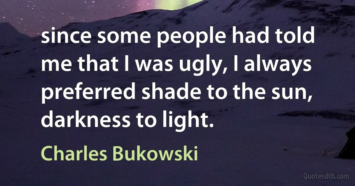 since some people had told me that I was ugly, I always preferred shade to the sun, darkness to light. (Charles Bukowski)