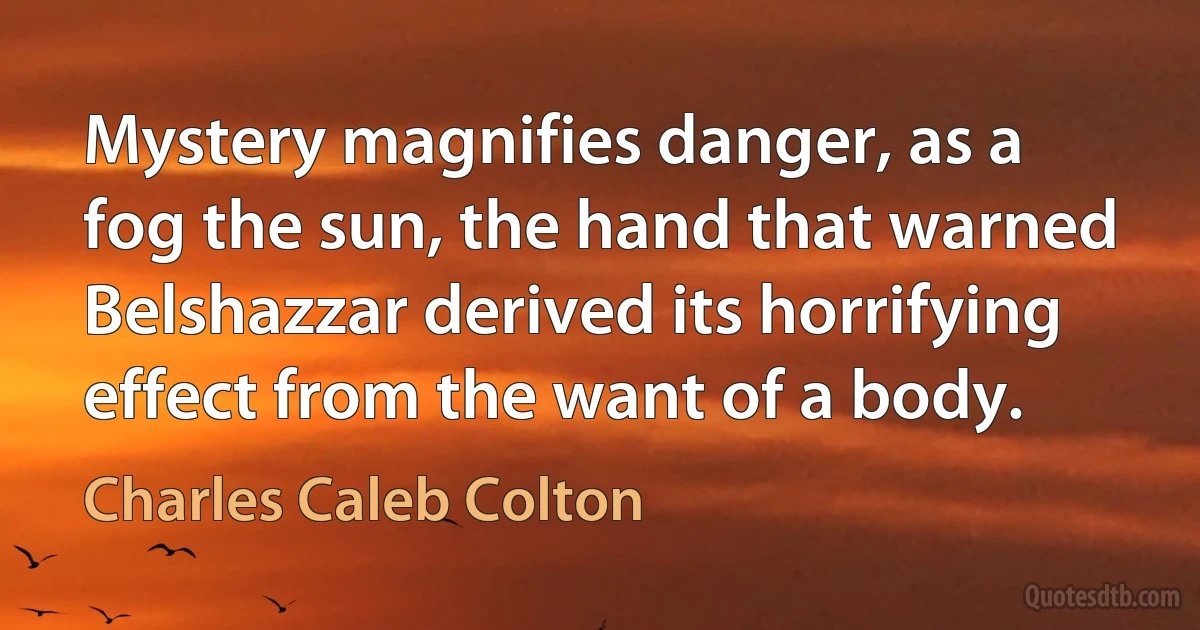 Mystery magnifies danger, as a fog the sun, the hand that warned Belshazzar derived its horrifying effect from the want of a body. (Charles Caleb Colton)