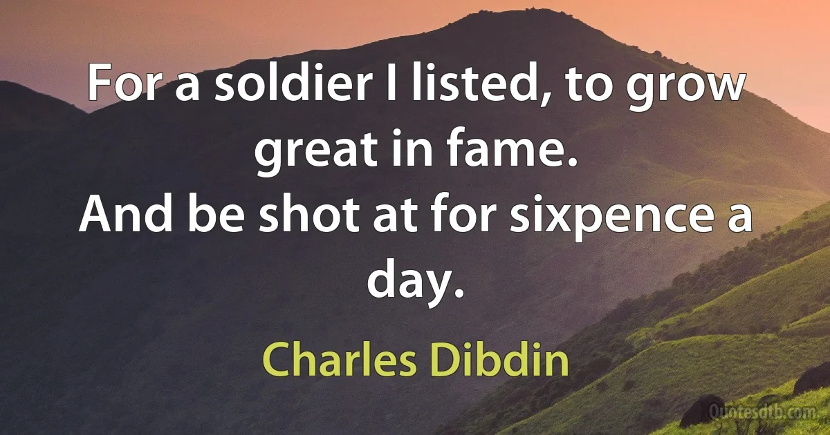 For a soldier I listed, to grow great in fame.
And be shot at for sixpence a day. (Charles Dibdin)