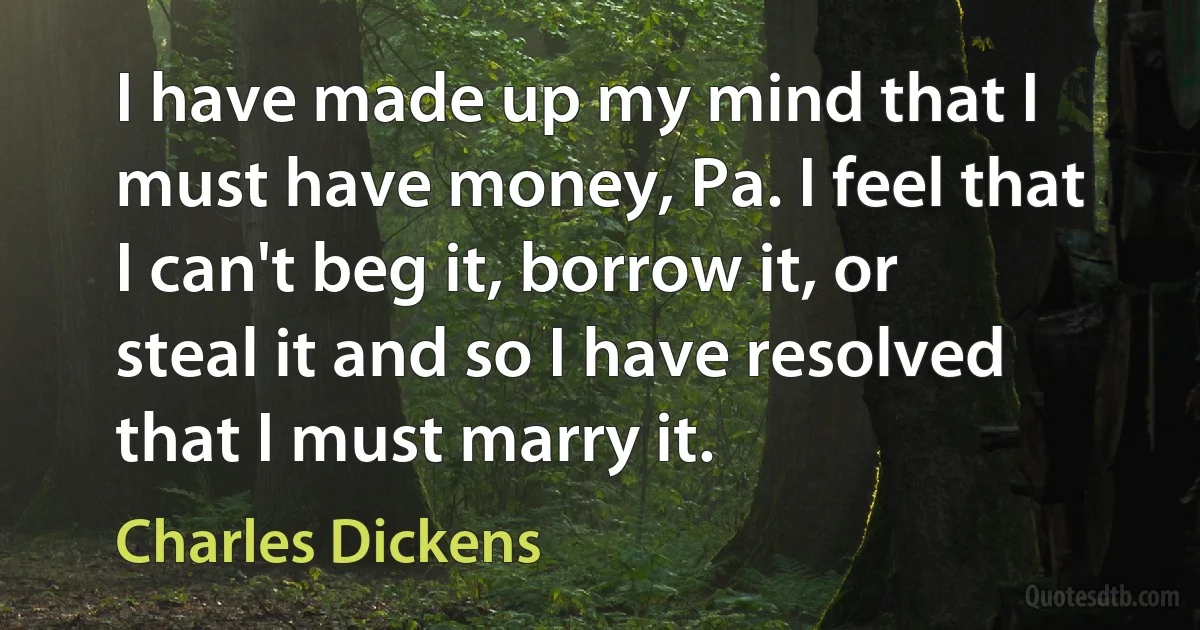 I have made up my mind that I must have money, Pa. I feel that I can't beg it, borrow it, or steal it and so I have resolved that I must marry it. (Charles Dickens)