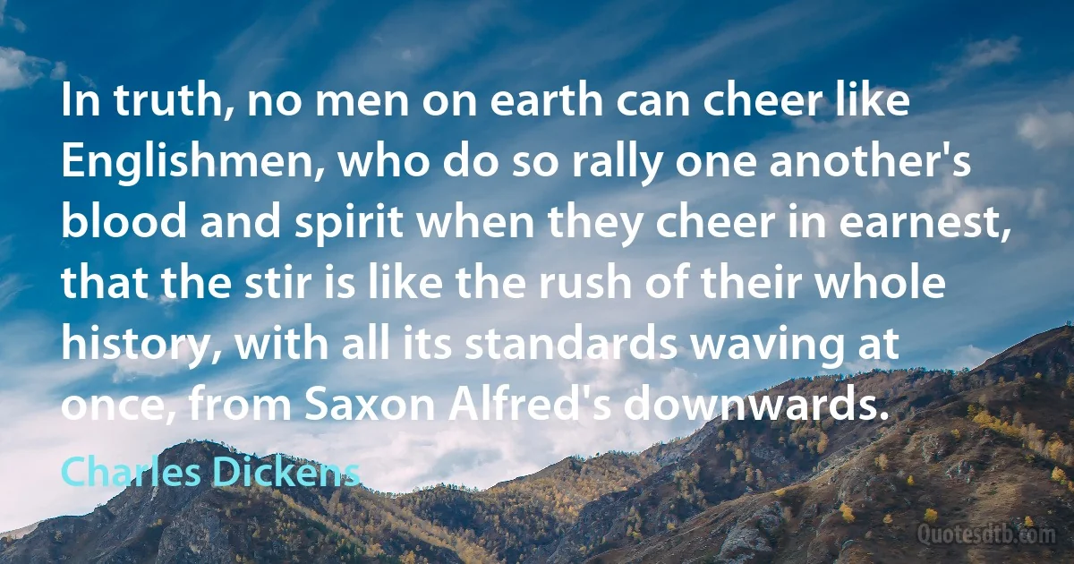 In truth, no men on earth can cheer like Englishmen, who do so rally one another's blood and spirit when they cheer in earnest, that the stir is like the rush of their whole history, with all its standards waving at once, from Saxon Alfred's downwards. (Charles Dickens)