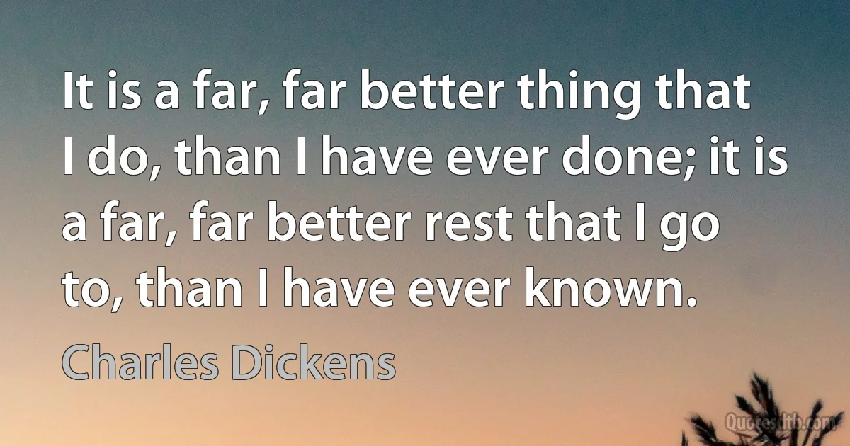 It is a far, far better thing that I do, than I have ever done; it is a far, far better rest that I go to, than I have ever known. (Charles Dickens)