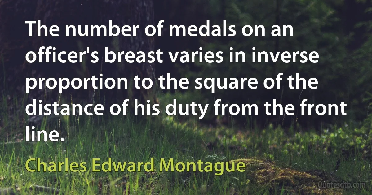 The number of medals on an officer's breast varies in inverse proportion to the square of the distance of his duty from the front line. (Charles Edward Montague)