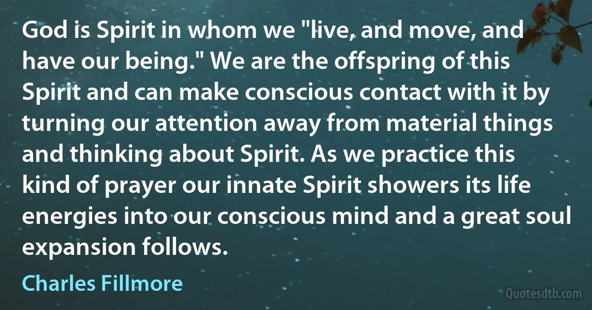 God is Spirit in whom we "live, and move, and have our being." We are the offspring of this Spirit and can make conscious contact with it by turning our attention away from material things and thinking about Spirit. As we practice this kind of prayer our innate Spirit showers its life energies into our conscious mind and a great soul expansion follows. (Charles Fillmore)